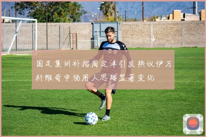 国足集训补招周定洋引发热议伊万科维奇中场用人思路显著变化