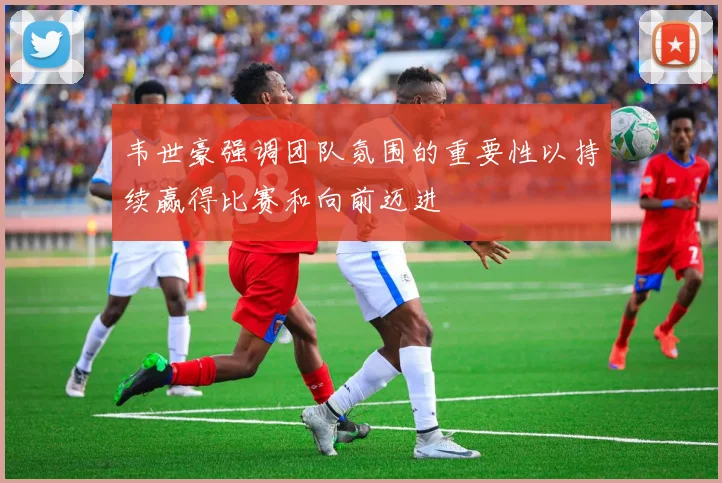 韦世豪强调团队氛围的重要性以持续赢得比赛和向前迈进
