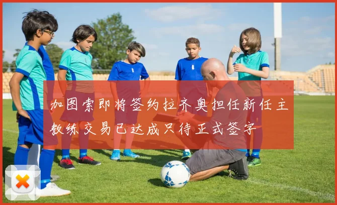 加图索即将签约拉齐奥担任新任主教练交易已达成只待正式签字