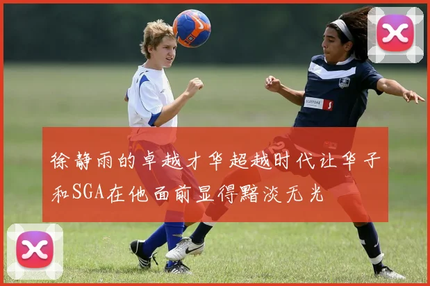 徐静雨的卓越才华超越时代让华子和SGA在他面前显得黯淡无光