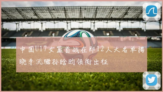 中国U17女篮首战在即12人大名单揭晓李沅珊孙晗昀领衔出征