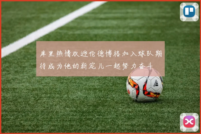 库里热情欢迎伦德博格加入球队期待成为他的新宠儿一起努力奋斗