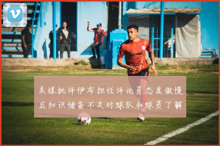 美媒批评伊布担任评论员态度傲慢且知识储备不足对球队和球员了解有限