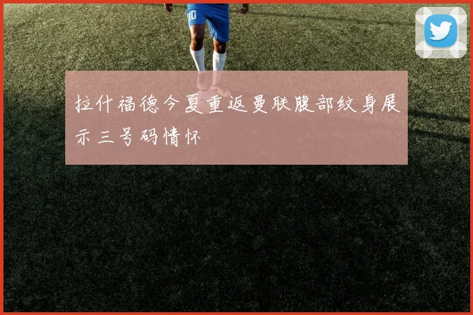 拉什福德今夏重返曼联腹部纹身展示三号码情怀