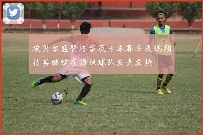 埃贝尔盛赞格雷茨卡本赛季表现期待其继续在顶级球队发光发热