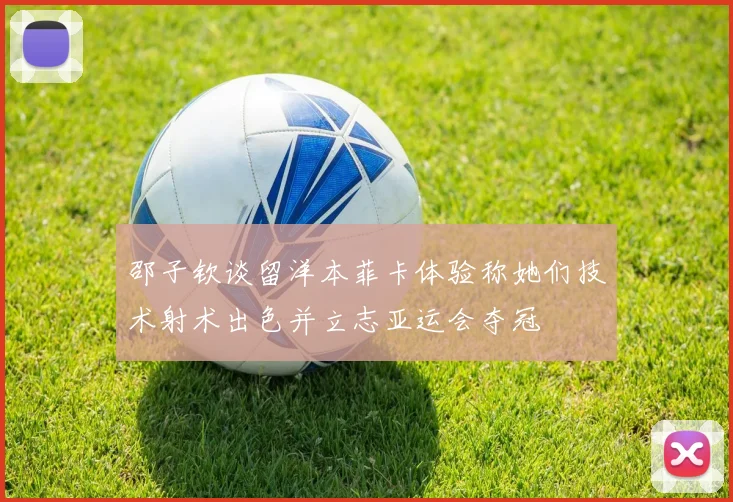 邵子钦谈留洋本菲卡体验称她们技术射术出色并立志亚运会夺冠