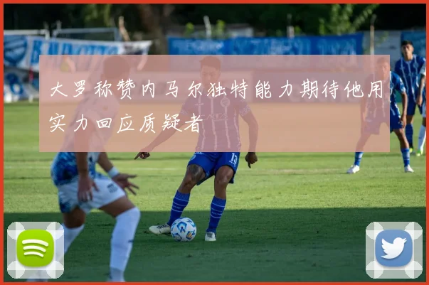 大罗称赞内马尔独特能力期待他用实力回应质疑者