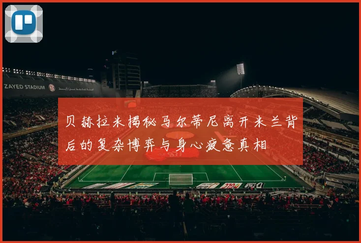 贝赫拉米揭秘马尔蒂尼离开米兰背后的复杂博弈与身心疲惫真相