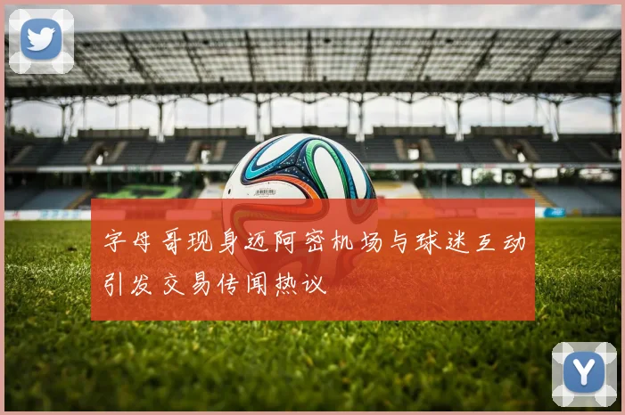 字母哥现身迈阿密机场与球迷互动引发交易传闻热议