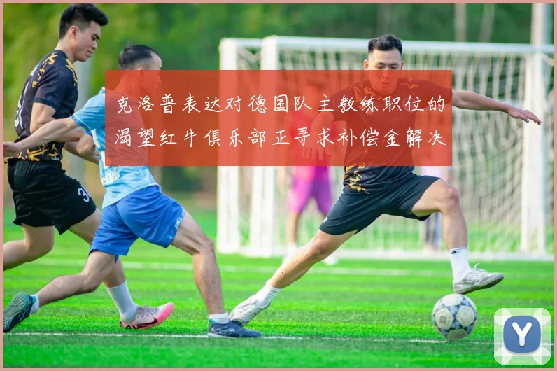克洛普表达对德国队主教练职位的渴望红牛俱乐部正寻求补偿金解决方案