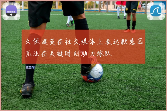 久保建英在社交媒体上表达歉意因无法在关键时刻助力球队