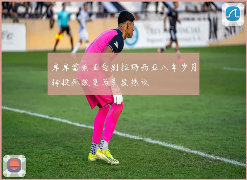 库库雷利亚告别拉玛西亚八年岁月转投死敌皇马引发热议