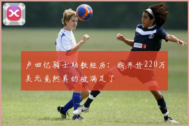 卢回忆骑士助教经历：我开价220万美元竟然真的被满足了