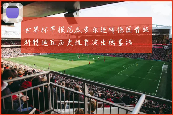 世界杯早报厄瓜多尔逆转德国晋级科特迪瓦历史性首次出线喜讯