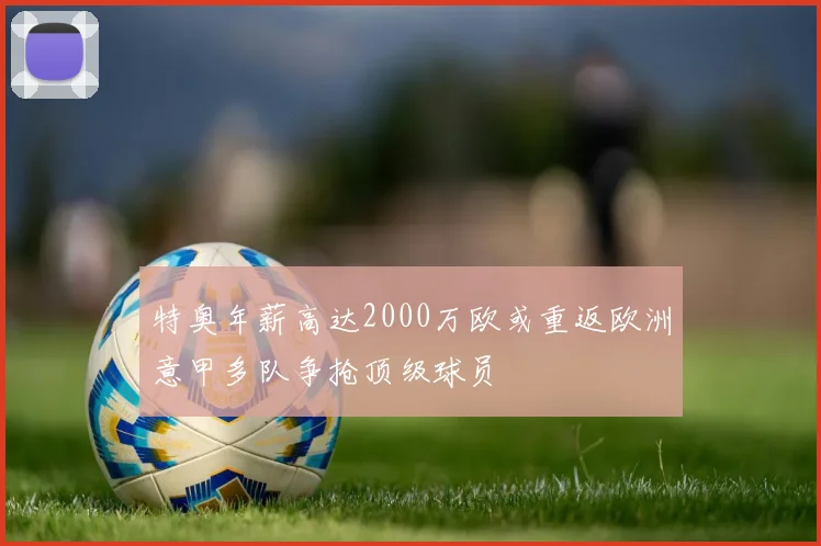 特奥年薪高达2000万欧或重返欧洲意甲多队争抢顶级球员