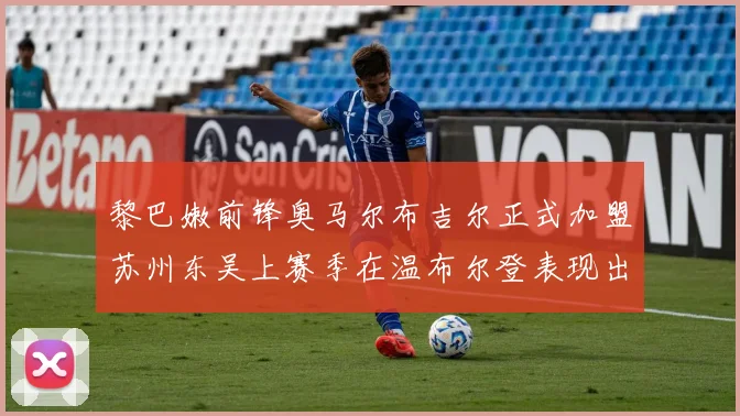 黎巴嫩前锋奥马尔布吉尔正式加盟苏州东吴上赛季在温布尔登表现出色
